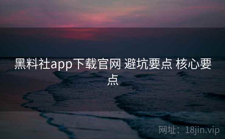 黑料社app下载官网 避坑要点 核心要点