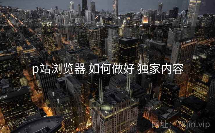 p站浏览器 如何做好 独家内容