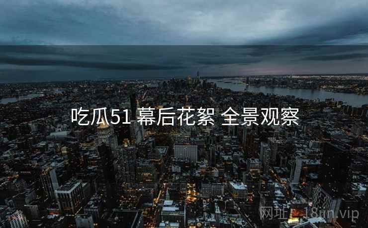 吃瓜51 幕后花絮 全景观察
