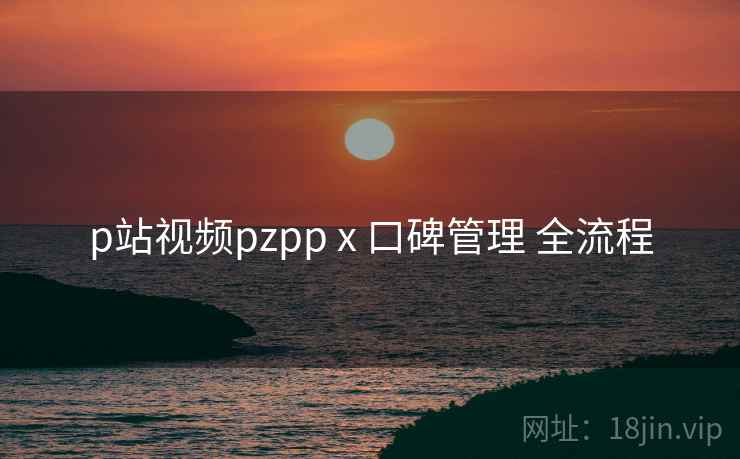 p站视频pzpp x 口碑管理 全流程 p站视频pzpp x 口碑管理 全流程