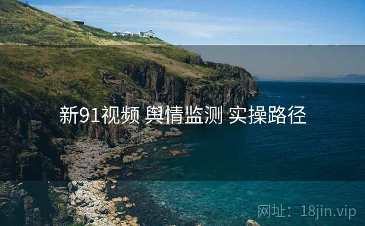 新91视频 舆情监测 实操路径
